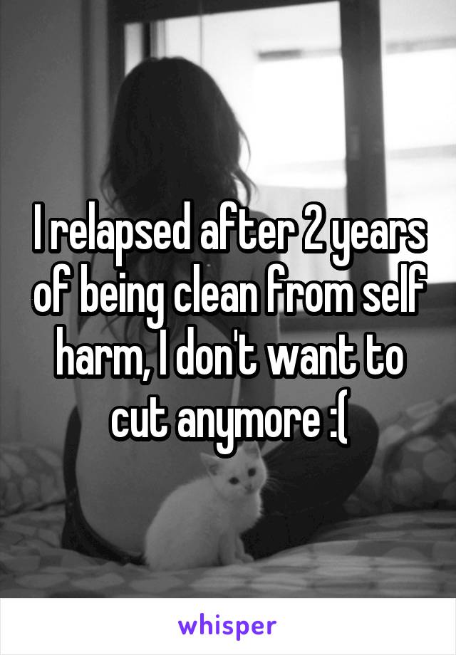 I relapsed after 2 years of being clean from self harm, I don't want to cut anymore :(