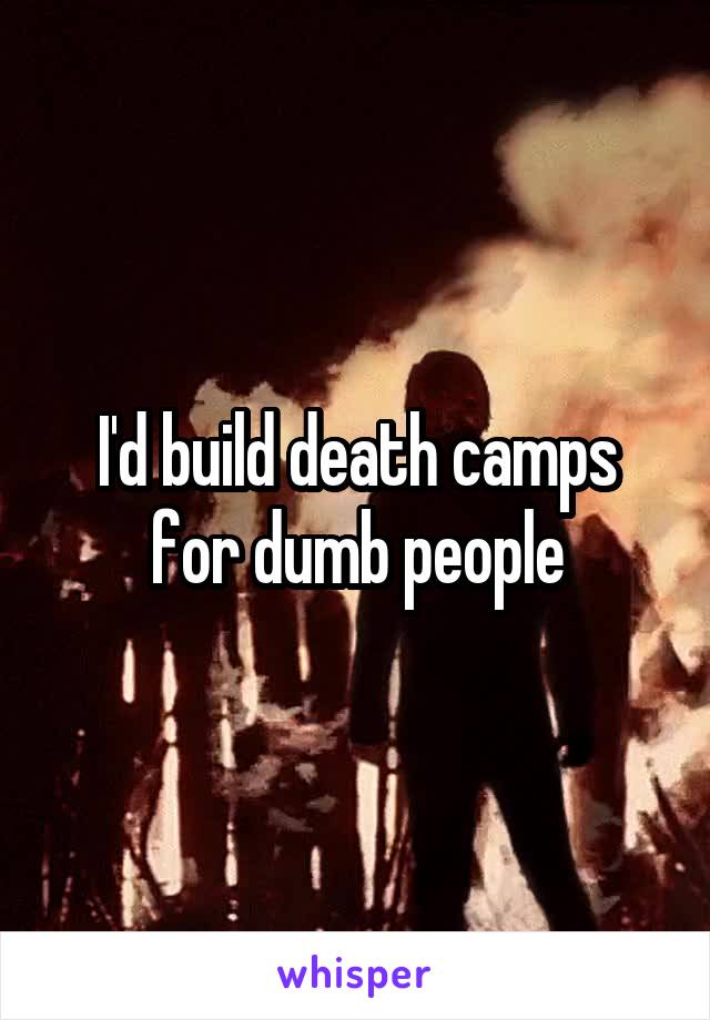 I'd build death camps for dumb people