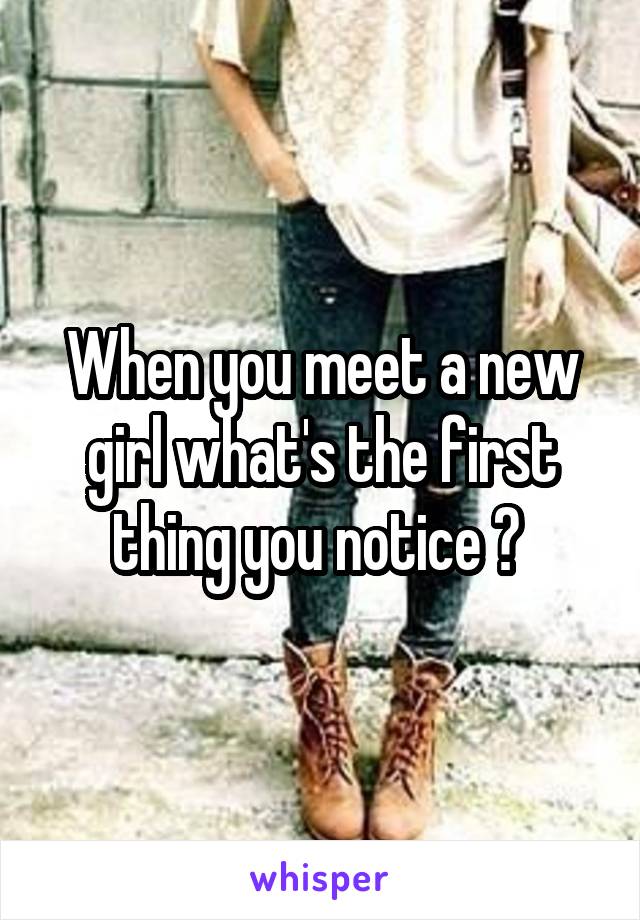 When you meet a new girl what's the first thing you notice ? 