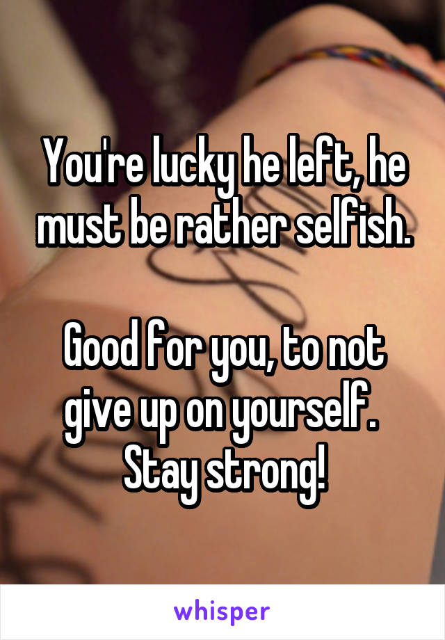 You're lucky he left, he must be rather selfish.

Good for you, to not give up on yourself.  Stay strong!