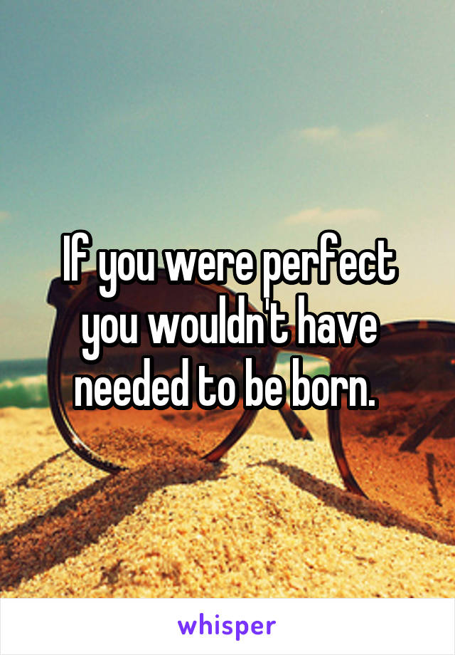 If you were perfect you wouldn't have needed to be born. 