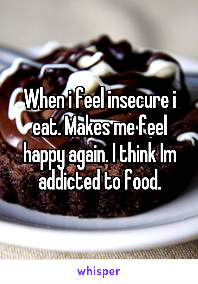 When i feel insecure i eat. Makes me feel happy again. I think Im addicted to food.