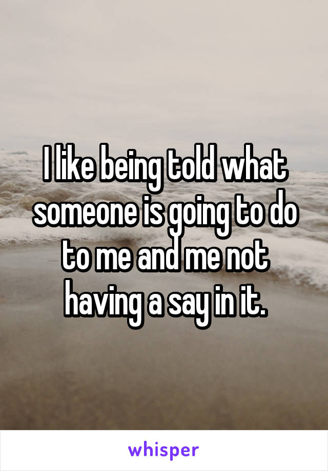 I like being told what someone is going to do to me and me not having a say in it.