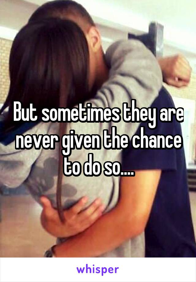 But sometimes they are never given the chance to do so....