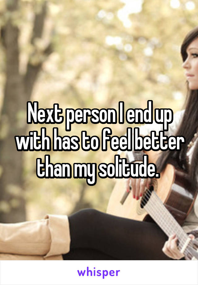 Next person I end up with has to feel better than my solitude. 