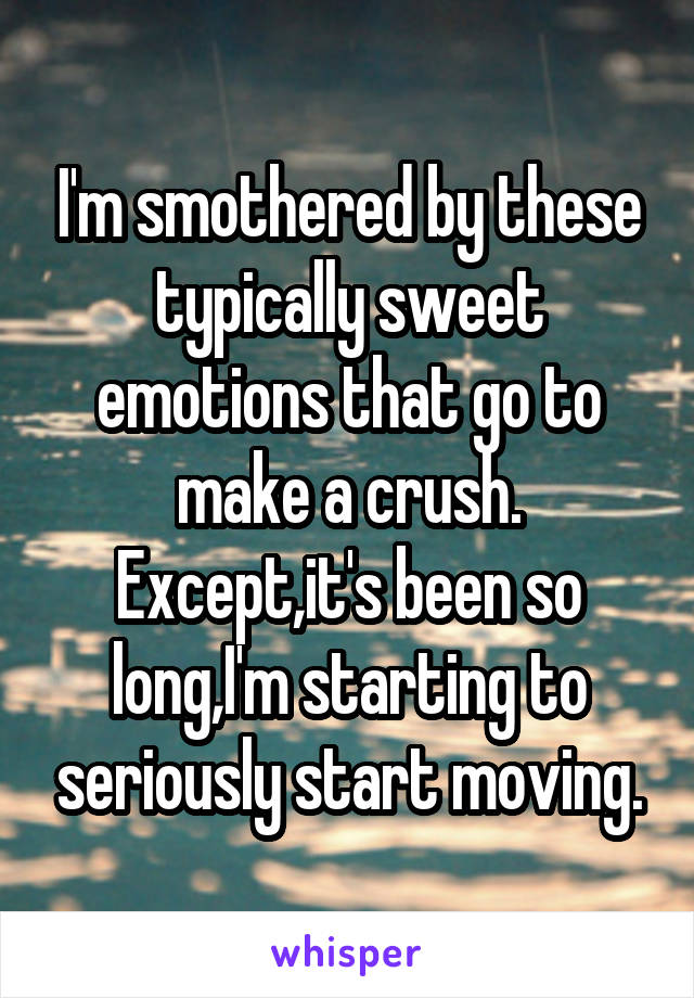 I'm smothered by these typically sweet emotions that go to make a crush. Except,it's been so long,I'm starting to seriously start moving.