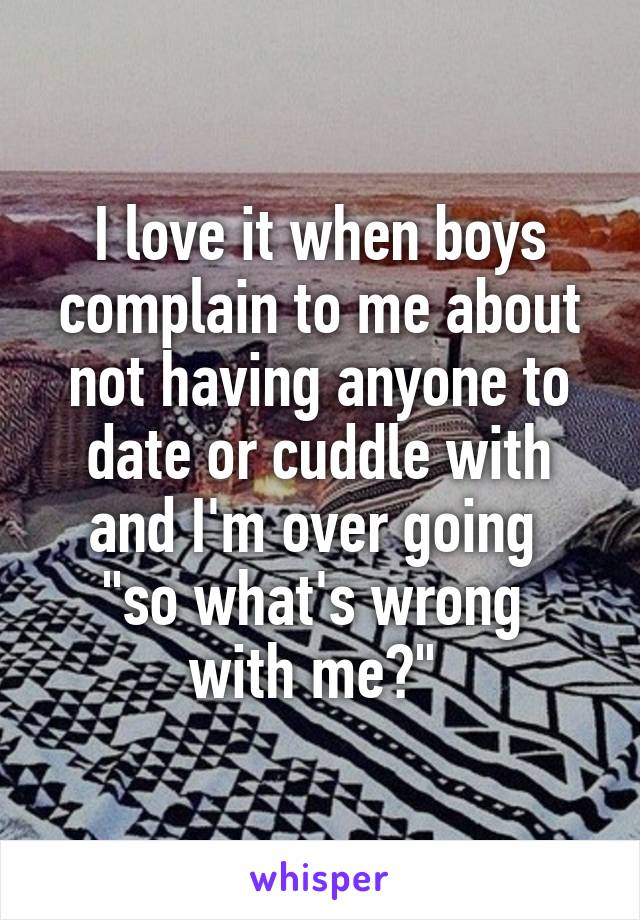 I love it when boys complain to me about not having anyone to date or cuddle with and I'm over going 
"so what's wrong 
with me?" 