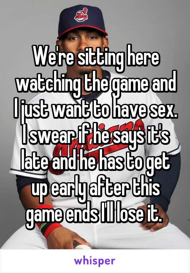 We're sitting here watching the game and I just want to have sex. I swear if he says it's late and he has to get up early after this game ends I'll lose it. 