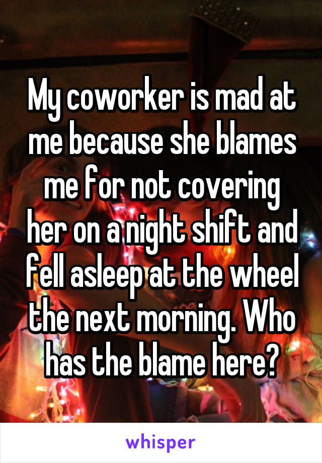 My coworker is mad at me because she blames me for not covering her on a night shift and fell asleep at the wheel the next morning. Who has the blame here?