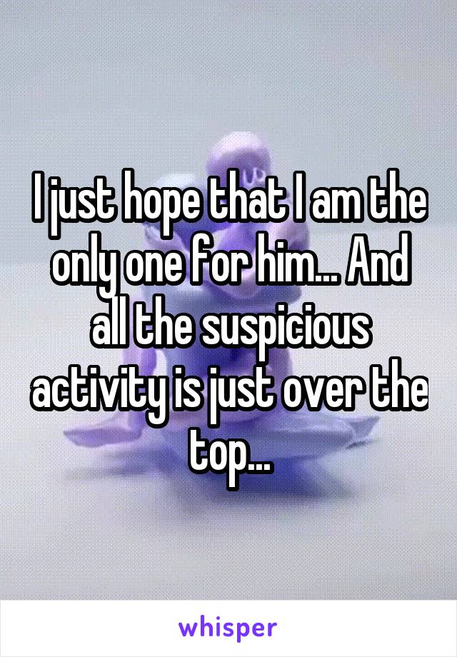 I just hope that I am the only one for him... And all the suspicious activity is just over the top...