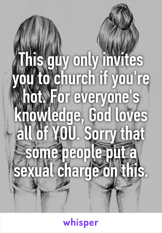 This guy only invites you to church if you're hot. For everyone's knowledge, God loves all of YOU. Sorry that some people put a sexual charge on this.
