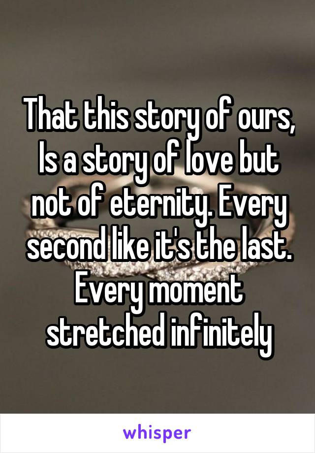 That this story of ours, Is a story of love but not of eternity. Every second like it's the last. Every moment stretched infinitely