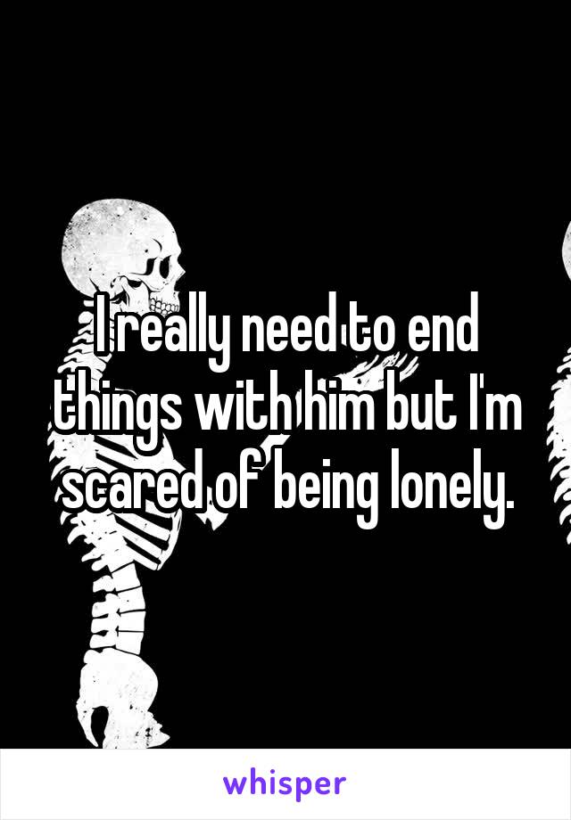I really need to end things with him but I'm scared of being lonely.