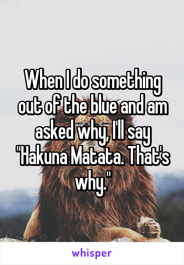 When I do something out of the blue and am asked why, I'll say "Hakuna Matata. That's why."