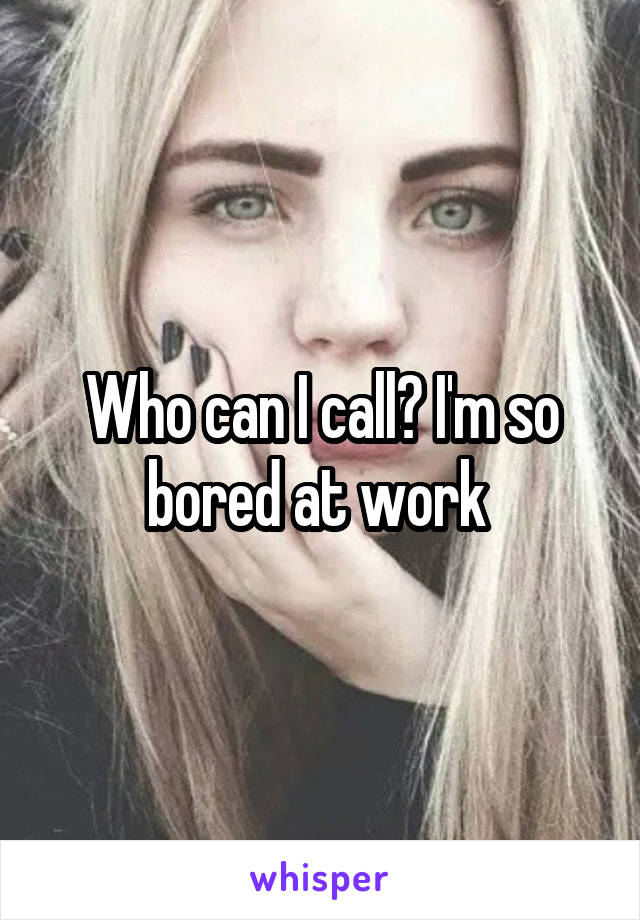 Who can I call? I'm so bored at work 