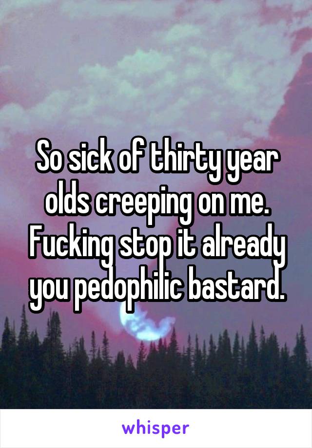 So sick of thirty year olds creeping on me. Fucking stop it already you pedophilic bastard.