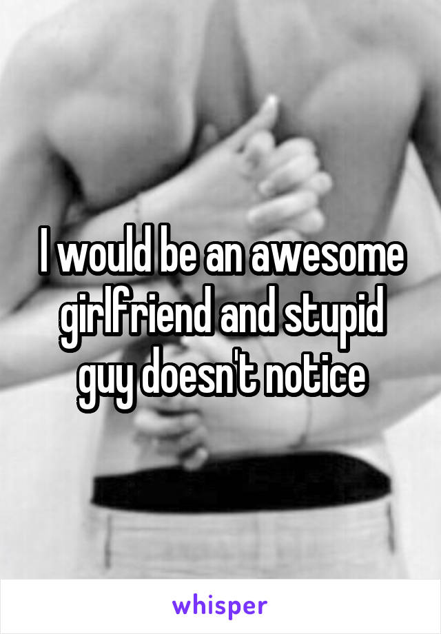 I would be an awesome girlfriend and stupid guy doesn't notice