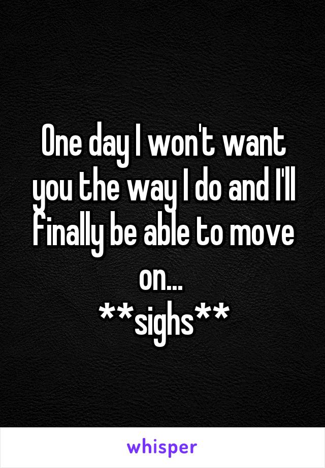 One day I won't want you the way I do and I'll finally be able to move on... 
**sighs**