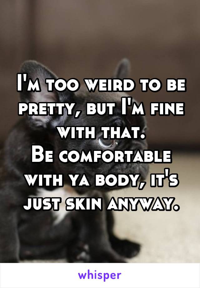 I'm too weird to be pretty, but I'm fine with that.
Be comfortable with ya body, it's just skin anyway.
