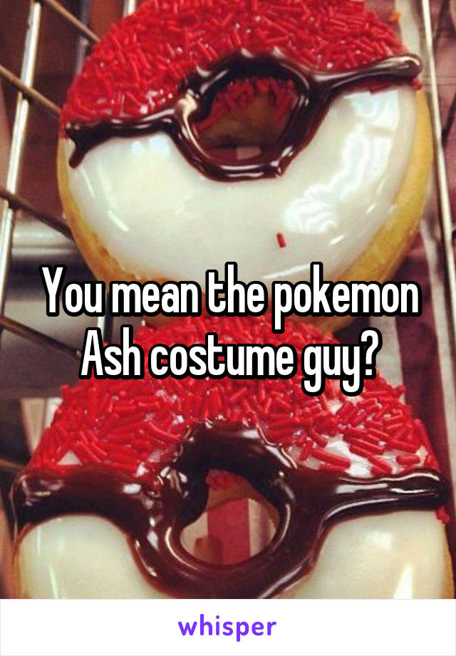 You mean the pokemon Ash costume guy?