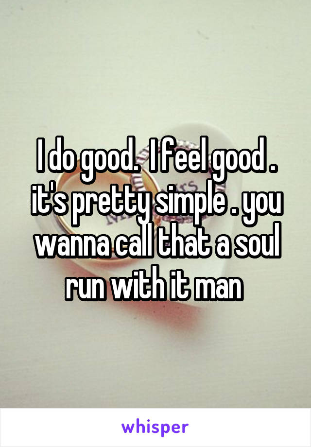 I do good.  I feel good . it's pretty simple . you wanna call that a soul run with it man 