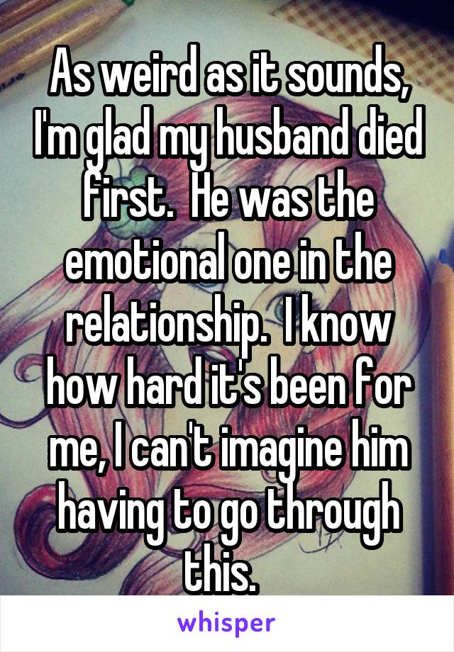 As weird as it sounds, I'm glad my husband died first.  He was the emotional one in the relationship.  I know how hard it's been for me, I can't imagine him having to go through this.  