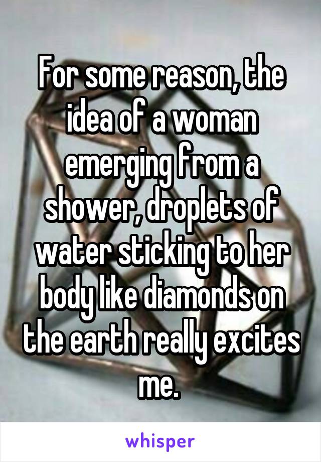 For some reason, the idea of a woman emerging from a shower, droplets of water sticking to her body like diamonds on the earth really excites me. 