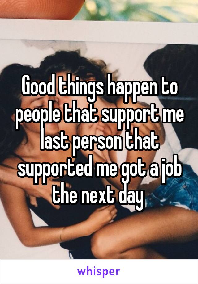Good things happen to people that support me last person that supported me got a job the next day 