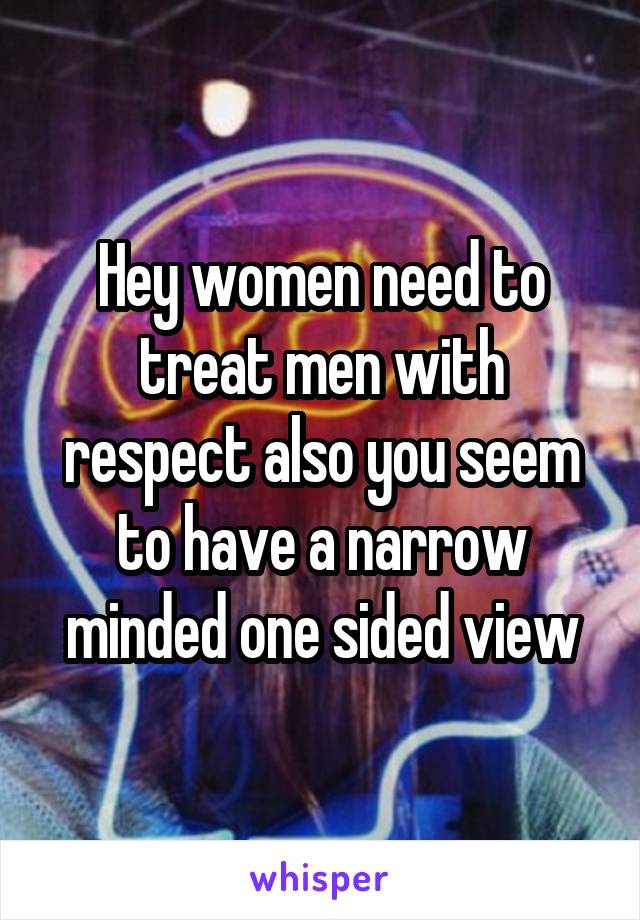 Hey women need to treat men with respect also you seem to have a narrow minded one sided view