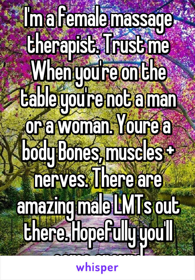 I'm a female massage therapist. Trust me When you're on the table you're not a man or a woman. Youre a body Bones, muscles + nerves. There are amazing male LMTs out there. Hopefully you'll come around