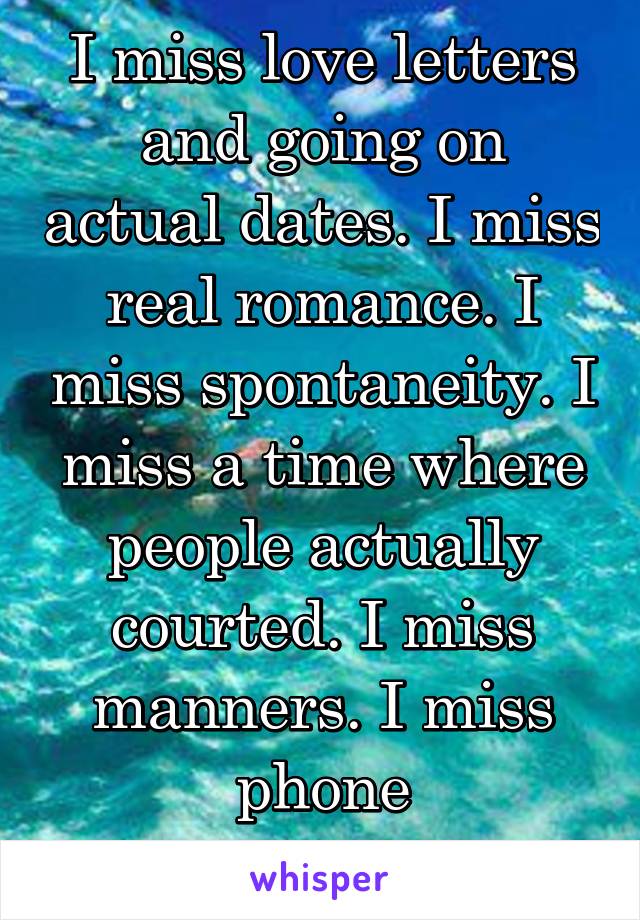 I miss love letters and going on actual dates. I miss real romance. I miss spontaneity. I miss a time where people actually courted. I miss manners. I miss phone conversations. 