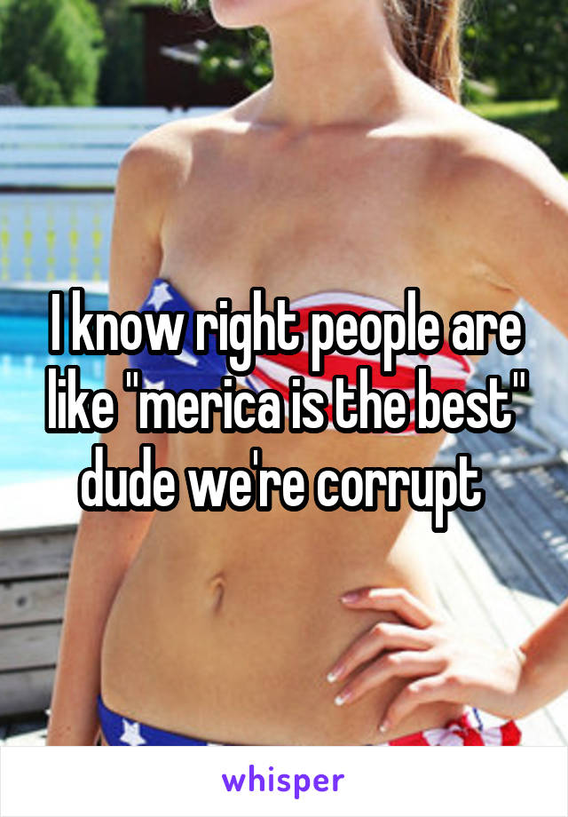 I know right people are like "merica is the best" dude we're corrupt 