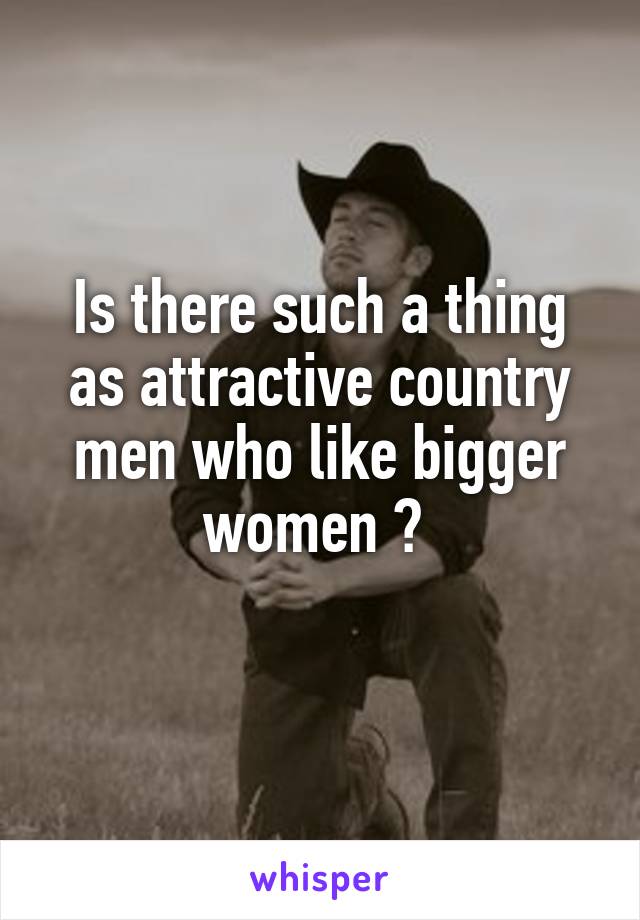 Is there such a thing as attractive country men who like bigger women ? 
