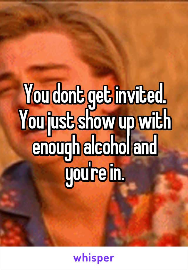 You dont get invited. You just show up with enough alcohol and you're in.