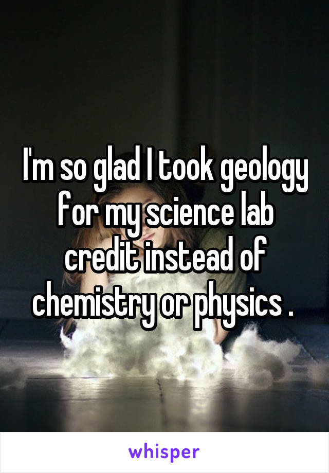 I'm so glad I took geology for my science lab credit instead of chemistry or physics . 