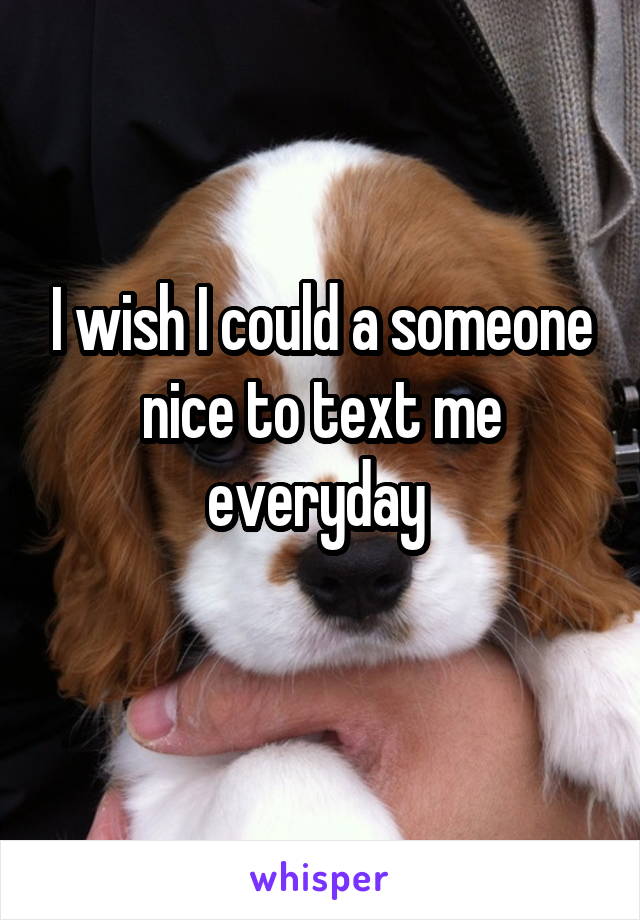 I wish I could a someone nice to text me everyday 
