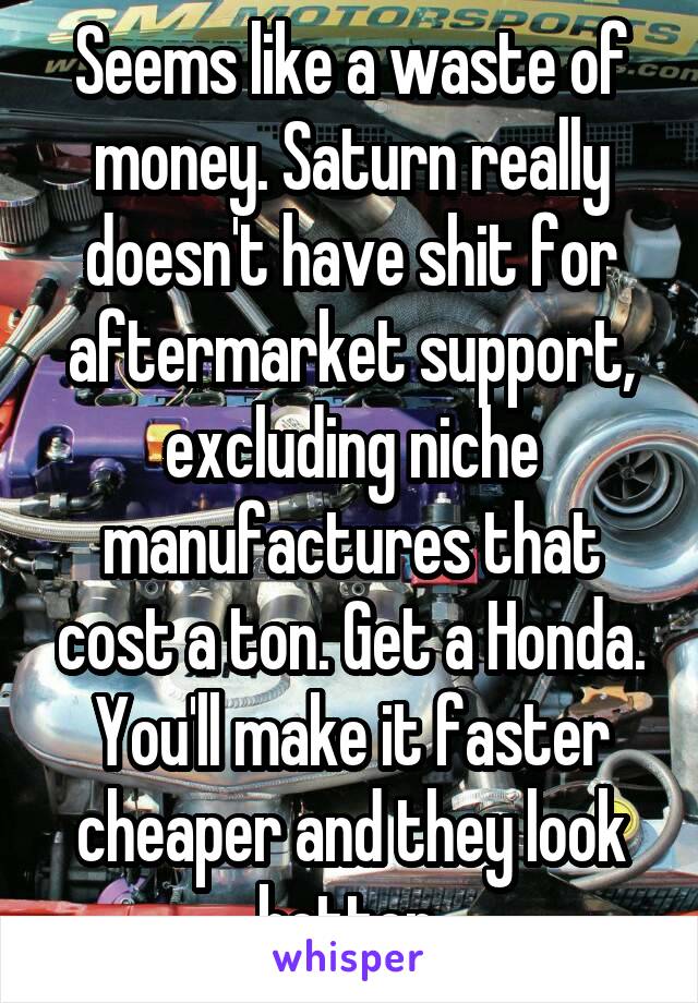 Seems like a waste of money. Saturn really doesn't have shit for aftermarket support, excluding niche manufactures that cost a ton. Get a Honda. You'll make it faster cheaper and they look better.