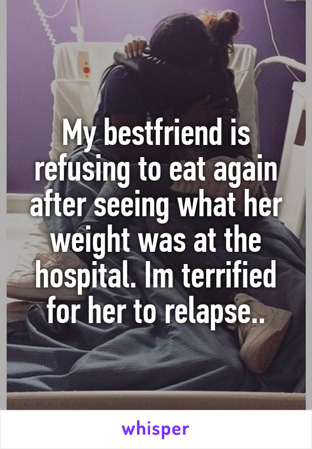 My bestfriend is refusing to eat again after seeing what her weight was at the hospital. Im terrified for her to relapse..