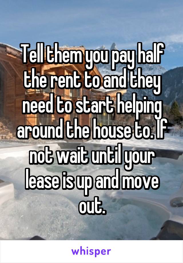 Tell them you pay half the rent to and they need to start helping around the house to. If not wait until your lease is up and move out.
