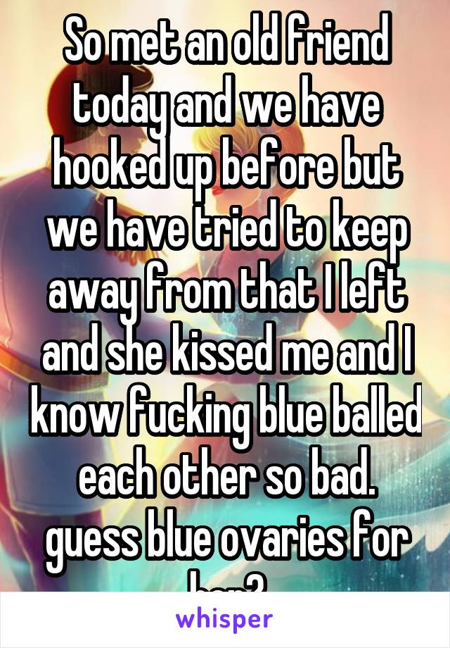 So met an old friend today and we have hooked up before but we have tried to keep away from that I left and she kissed me and I know fucking blue balled each other so bad. guess blue ovaries for her?