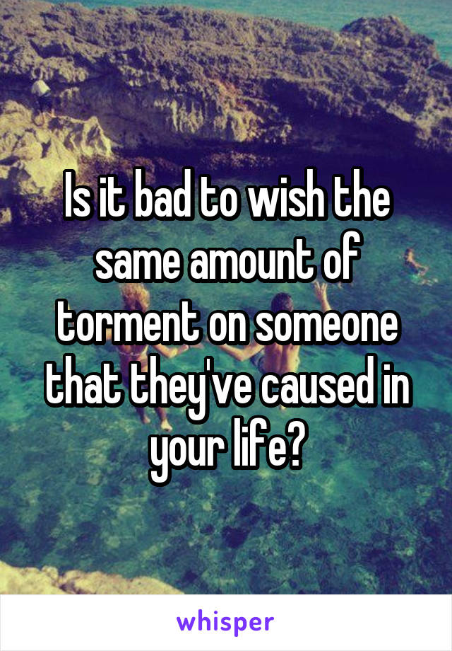 Is it bad to wish the same amount of torment on someone that they've caused in your life?