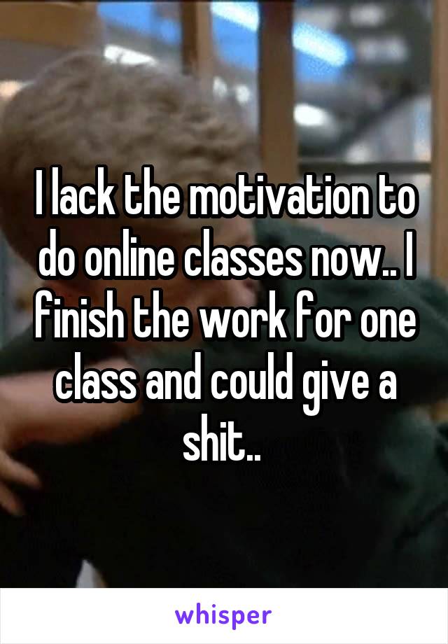 I lack the motivation to do online classes now.. I finish the work for one class and could give a shit.. 