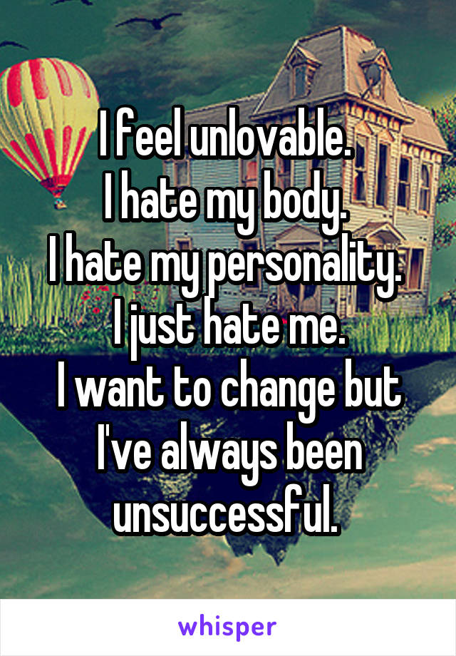 I feel unlovable. 
I hate my body. 
I hate my personality. 
I just hate me.
I want to change but I've always been unsuccessful. 