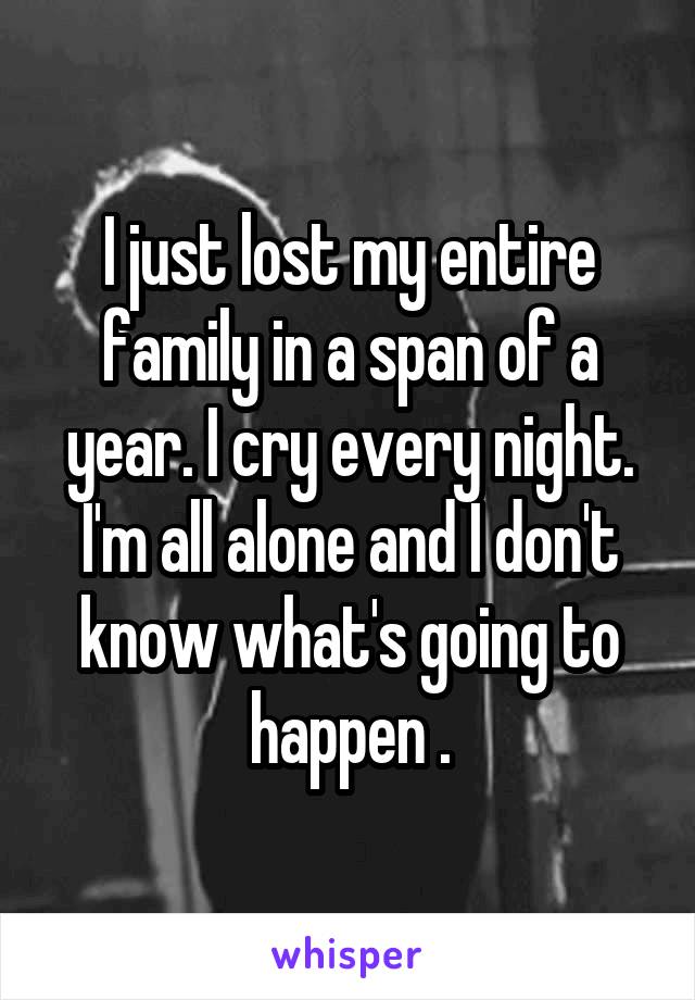I just lost my entire family in a span of a year. I cry every night. I'm all alone and I don't know what's going to happen .