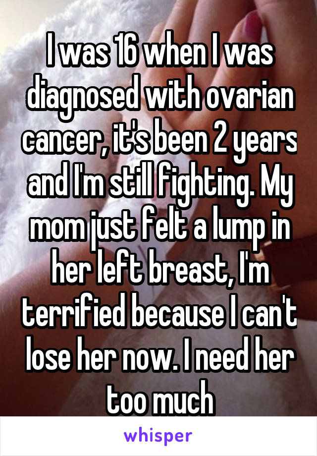 I was 16 when I was diagnosed with ovarian cancer, it's been 2 years and I'm still fighting. My mom just felt a lump in her left breast, I'm terrified because I can't lose her now. I need her too much