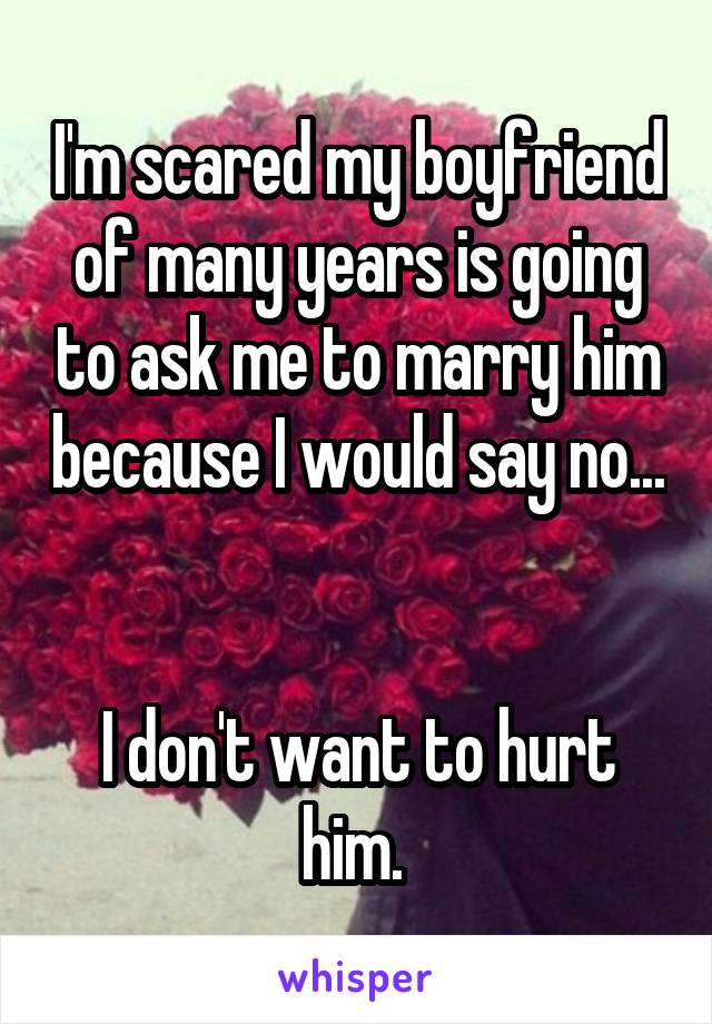 I'm scared my boyfriend of many years is going to ask me to marry him because I would say no...


I don't want to hurt him. 
