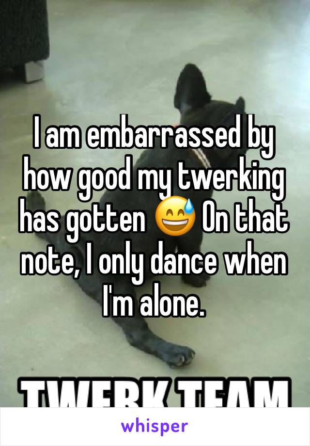 I am embarrassed by how good my twerking has gotten 😅 On that note, I only dance when I'm alone. 