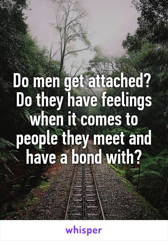 Do men get attached?  Do they have feelings when it comes to people they meet and have a bond with?