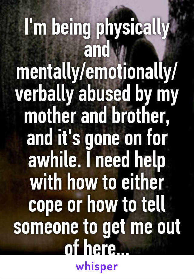 I'm being physically and mentally/emotionally/verbally abused by my mother and brother, and it's gone on for awhile. I need help with how to either cope or how to tell someone to get me out of here...