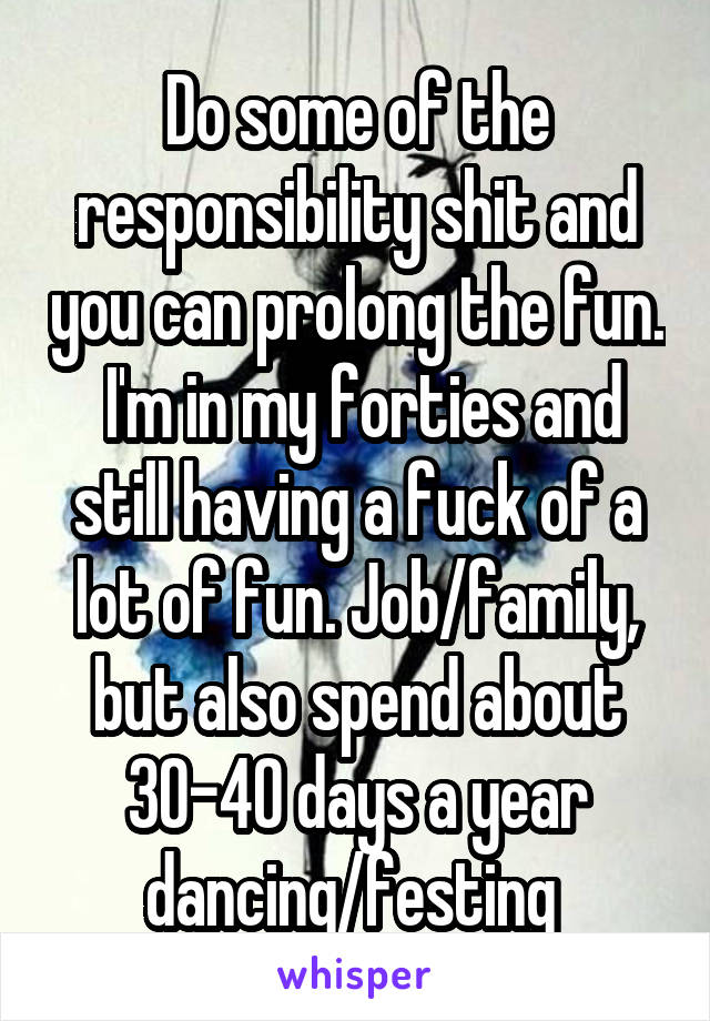 Do some of the responsibility shit and you can prolong the fun.  I'm in my forties and still having a fuck of a lot of fun. Job/family, but also spend about 30-40 days a year dancing/festing 